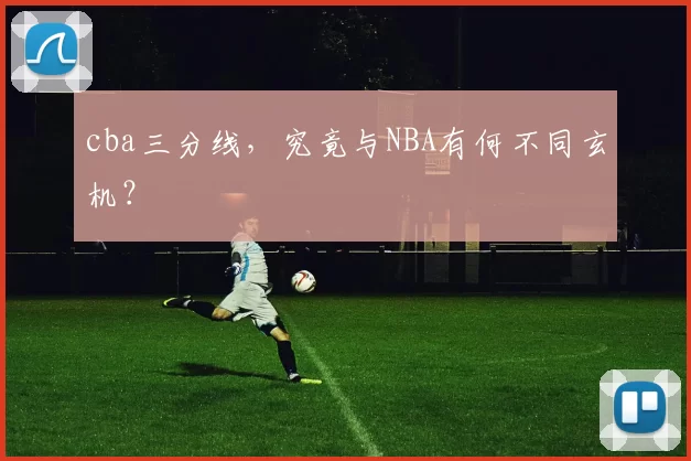 cba三分线,究竟与NBA有何不同玄机?