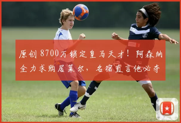 原创 8700万锁定皇马天才！阿森纳全力求购居莱尔，名宿直言他必夺金球