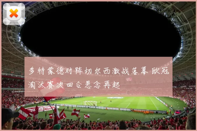 多特蒙德对阵切尔西激战落幕 欧冠淘汰赛次回合悬念再起