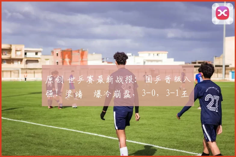 原创 世乒赛最新战报：国乒晋级八强！梁靖崑爆冷崩盘，3-0，3-1王楚钦丢一局完胜