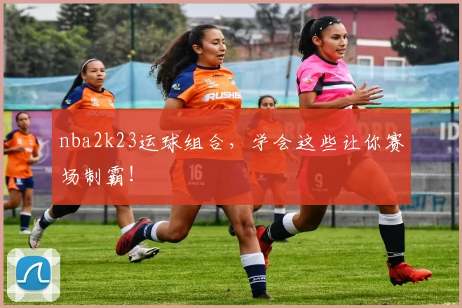 nba2k23运球组合，学会这些让你赛场制霸！